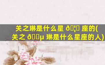 关之琳是什么星 🦅 座的(关之 🐵 琳是什么星座的人)